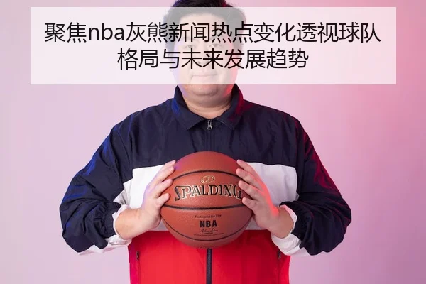 聚焦nba灰熊新闻热点变化透视球队格局与未来发展趋势