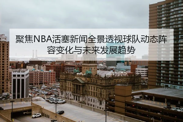 聚焦NBA活塞新闻全景透视球队动态阵容变化与未来发展趋势