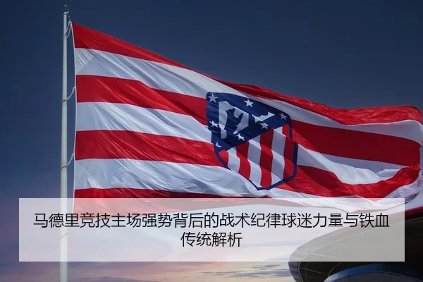 马德里竞技主场强势背后的战术纪律球迷力量与铁血传统解析