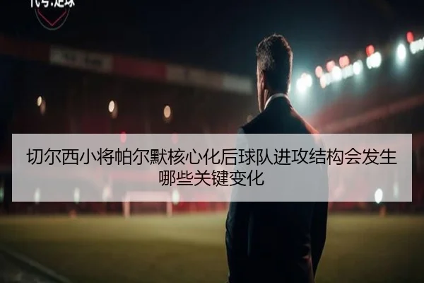 切尔西小将帕尔默核心化后球队进攻结构会发生哪些关键变化 - 新闻资讯相关报道缩略图